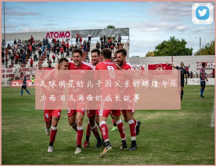 足球明星的儿子因父亲的辉煌与压力而泪流满面的成长故事