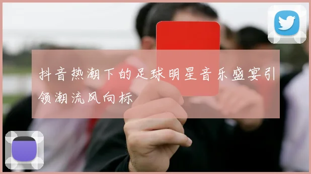 抖音热潮下的足球明星音乐盛宴引领潮流风向标